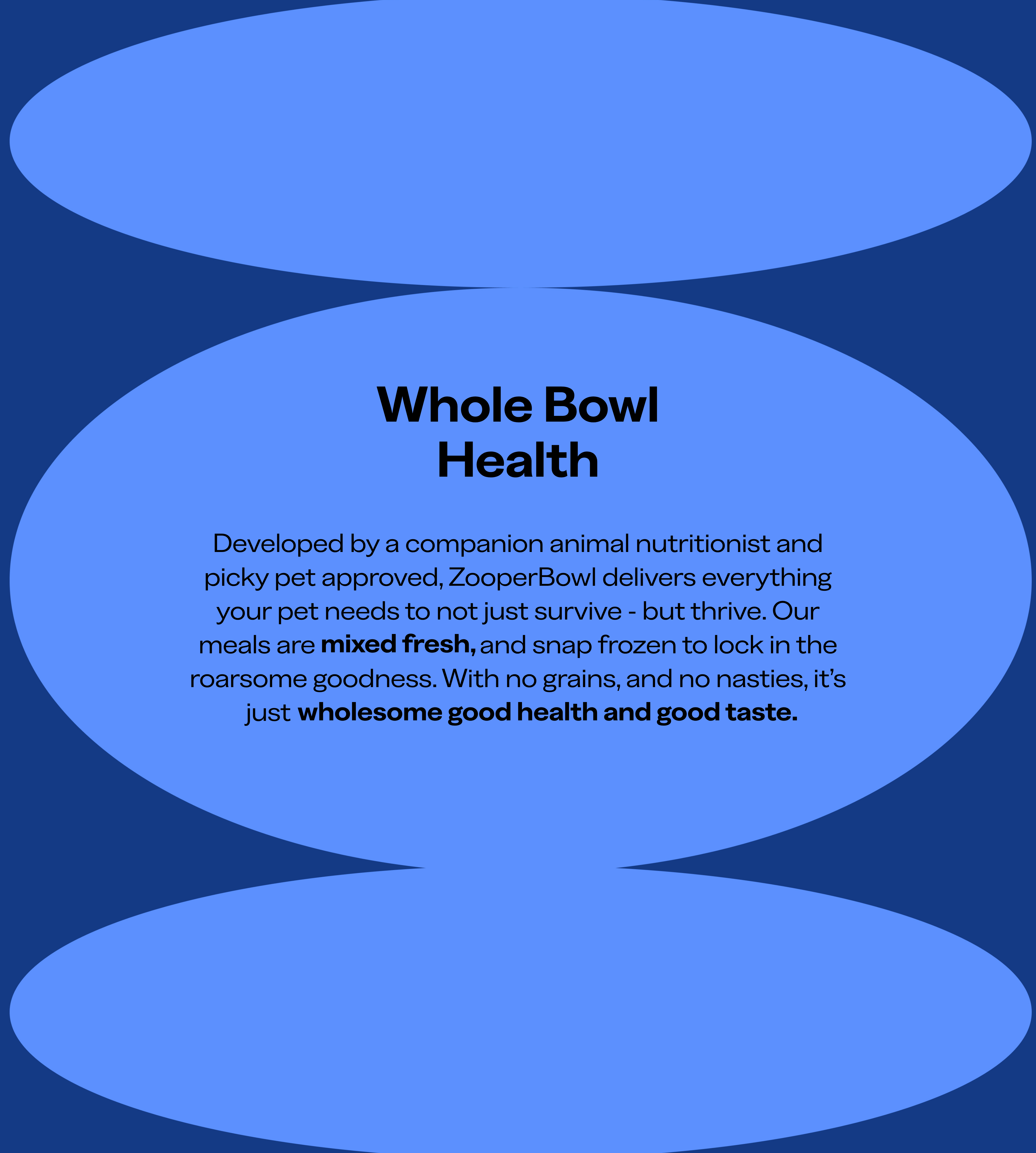Developed by a companion animal nutritionist and picky pet approved, ZooperBowl delivers everything your pet needs to not just survive but thrive. Our meals are mixed fresh, and snap frozen to lock in the roarsome goodness. With no grains and no nasties, it's just wholesome good health and good taste.