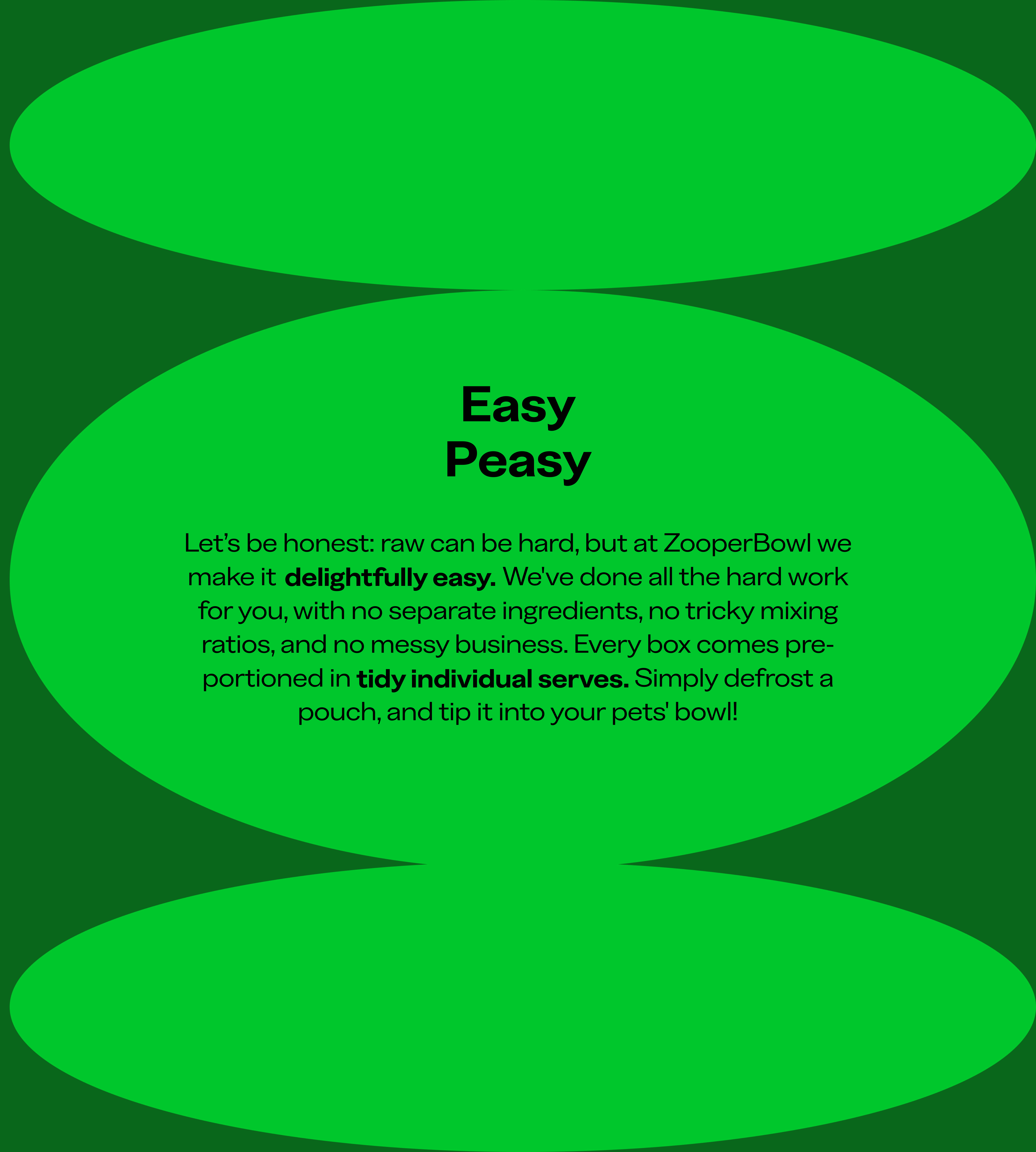 Let's be honest: raw can be hard, but at ZooperBowl we make it delightfully easy. We've done all the hard work for you, with no separate ingredients, no tricky mixing ratios, and no messy business. Every box come pre-portioned in tidy individual serves. Simply defrost a pouch, and tip it into your pets' bowl!