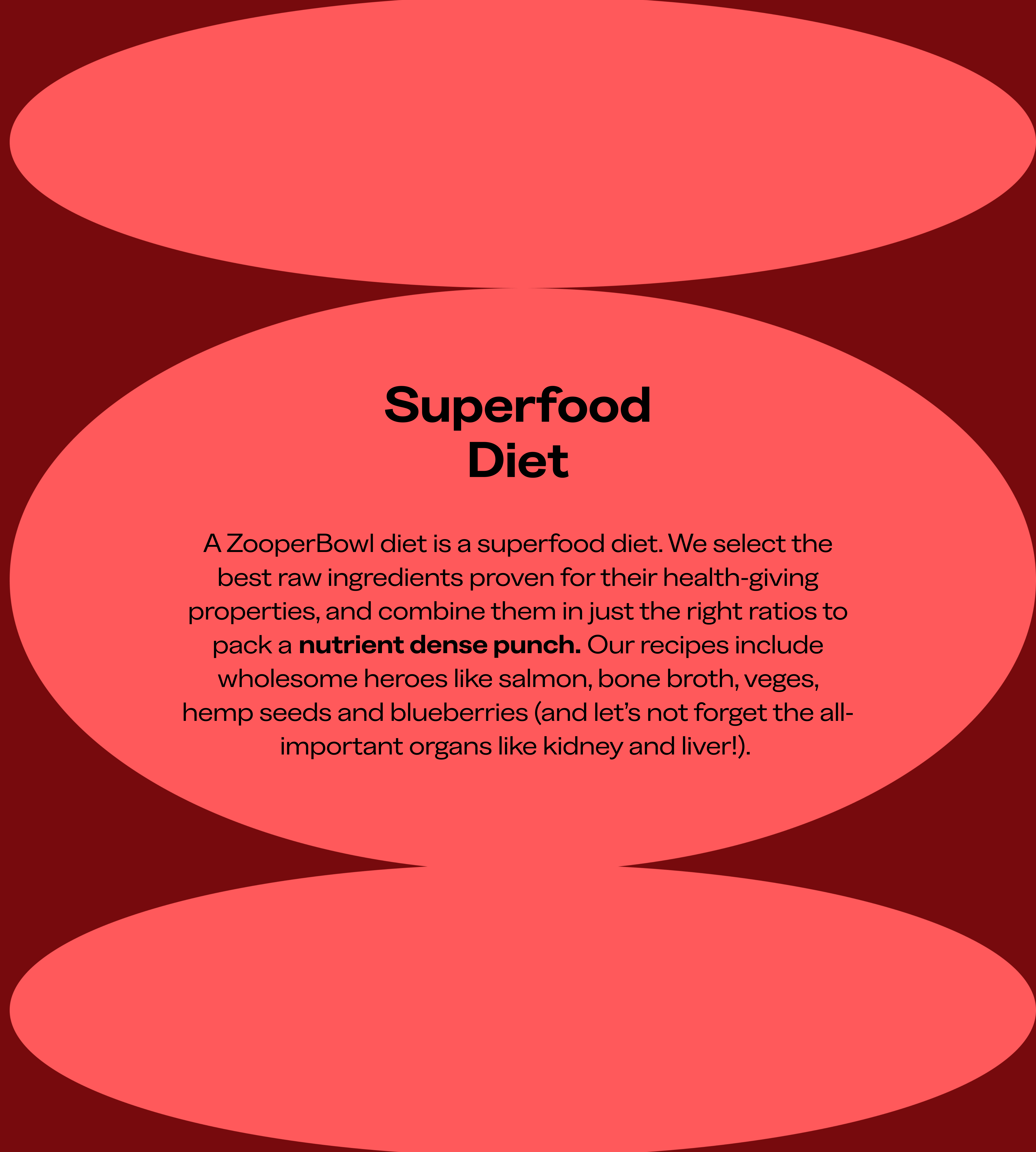 A ZooperBowl diet is a superfood diet. We select the best raw ingredients proven for their health-giving properties, and combine them in just the right ratios to pack a nutrient dense punch. Our recipes include wholesome heroes like salmon, bone broth, veges, hempseed oil and blueberries (and let's not forget the all-important organs like kidney and liver). Text in front of a red, bubble background.